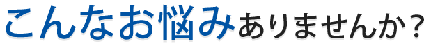 こんなお悩みありませんか？